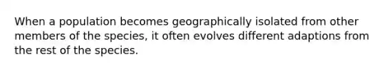 When a population becomes geographically isolated from other members of the species, it often evolves different adaptions from the rest of the species.