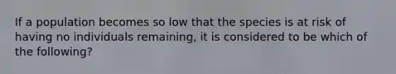 If a population becomes so low that the species is at risk of having no individuals remaining, it is considered to be which of the following?