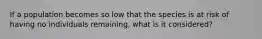 If a population becomes so low that the species is at risk of having no individuals remaining, what is it considered?