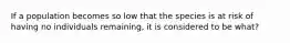 If a population becomes so low that the species is at risk of having no individuals remaining, it is considered to be what?