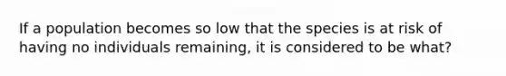 If a population becomes so low that the species is at risk of having no individuals remaining, it is considered to be what?