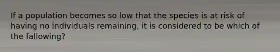 If a population becomes so low that the species is at risk of having no individuals remaining, it is considered to be which of the fallowing?