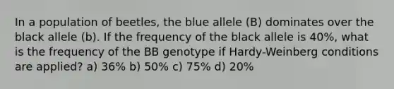 In a population of beetles, the blue allele (B) dominates over the black allele (b). If the frequency of the black allele is 40%, what is the frequency of the BB genotype if Hardy-Weinberg conditions are applied? a) 36% b) 50% c) 75% d) 20%