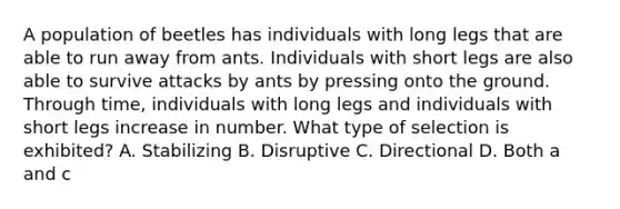 A population of beetles has individuals with long legs that are able to run away from ants. Individuals with short legs are also able to survive attacks by ants by pressing onto the ground. Through time, individuals with long legs and individuals with short legs increase in number. What type of selection is exhibited? A. Stabilizing B. Disruptive C. Directional D. Both a and c