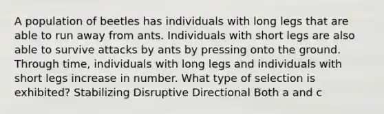 A population of beetles has individuals with long legs that are able to run away from ants. Individuals with short legs are also able to survive attacks by ants by pressing onto the ground. Through time, individuals with long legs and individuals with short legs increase in number. What type of selection is exhibited? Stabilizing Disruptive Directional Both a and c