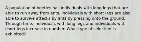 A population of beetles has individuals with long legs that are able to run away from ants. Individuals with short legs are also able to survive attacks by ants by pressing onto the ground. Through time, individuals with long legs and individuals with short legs increase in number. What type of selection is exhibited?