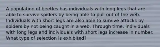 A population of beetles has individuals with long legs that are able to survive spiders by being able to pull out of the web. Individuals with short legs are also able to survive attacks by spiders by not being caught in a web. Through time, individuals with long legs and individuals with short legs increase in number. What type of selection is exhibited?