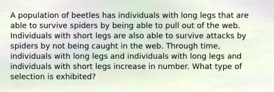 A population of beetles has individuals with long legs that are able to survive spiders by being able to pull out of the web. Individuals with short legs are also able to survive attacks by spiders by not being caught in the web. Through time, individuals with long legs and individuals with long legs and individuals with short legs increase in number. What type of selection is exhibited?