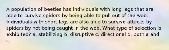 A population of beetles has individuals with long legs that are able to survive spiders by being able to pull out of the web. Individuals with short legs are also able to survive attacks by spiders by not being caught in the web. What type of selection is exhibited? a. stabilizing b. disruptive c. directional d. both a and c