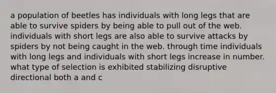 a population of beetles has individuals with long legs that are able to survive spiders by being able to pull out of the web. individuals with short legs are also able to survive attacks by spiders by not being caught in the web. through time individuals with long legs and individuals with short legs increase in number. what type of selection is exhibited stabilizing disruptive directional both a and c