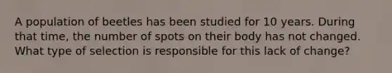 A population of beetles has been studied for 10 years. During that time, the number of spots on their body has not changed. What type of selection is responsible for this lack of change?