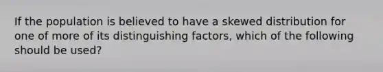 If the population is believed to have a skewed distribution for one of more of its distinguishing factors, which of the following should be used?