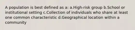 A population is best defined as a: a.High-risk group b.School or institutional setting c.Collection of individuals who share at least one common characteristic d.Geographical location within a community