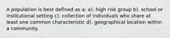 A population is best defined as a: a). high risk group b). school or institutional setting c). collection of individuals who share at least one common characteristic d). geographical location within a community.