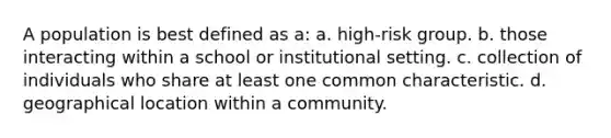 A population is best defined as a: a. high-risk group. b. those interacting within a school or institutional setting. c. collection of individuals who share at least one common characteristic. d. geographical location within a community.