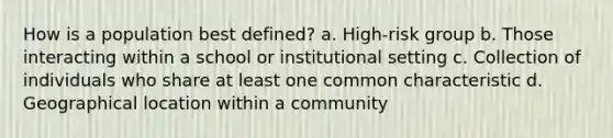 How is a population best defined? a. High-risk group b. Those interacting within a school or institutional setting c. Collection of individuals who share at least one common characteristic d. Geographical location within a community