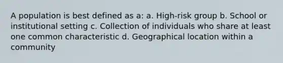 A population is best defined as a: a. High-risk group b. School or institutional setting c. Collection of individuals who share at least one common characteristic d. Geographical location within a community