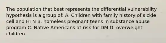 The population that best represents the differential vulnerability hypothesis is a group of: A. Children with family history of sickle cell and HTN B. homeless pregnant teens in substance abuse program C. Native Americans at risk for DM D. overweight children