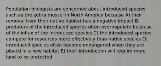 Population biologists are concerned about introduced species such as the zebra mussel in North America because A) their removal from their native habitat has a negative impact B) predators of the introduced species often overpopulate because of the influx of the introduced species C) the introduced species compete for resources more effectively than native species D) introduced species often become endangered when they are placed in a new habitat E) their introduction will require more land to be protected