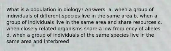 What is a population in biology? Answers: a. when a group of individuals of different species live in the same area b. when a group of individuals live in the same area and share resources c. when closely related organisms share a low frequency of alleles d. when a group of individuals of the same species live in the same area and interbreed