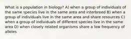 What is a population in biology? A) when a group of individuals of the same species live in the same area and interbreed B) when a group of individuals live in the same area and share resources C) when a group of individuals of different species live in the same area D) when closely related organisms share a low frequency of alleles