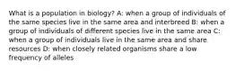 What is a population in biology? A: when a group of individuals of the same species live in the same area and interbreed B: when a group of individuals of different species live in the same area C: when a group of individuals live in the same area and share resources D: when closely related organisms share a low frequency of alleles