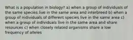 What is a population in biology? a) when a group of individuals of the same species live in the same area and interbreed b) when a group of individuals of different species live in the same area c) when a group of individuals live in the same area and share resources c) when closely related organisms share a low frequency of alleles