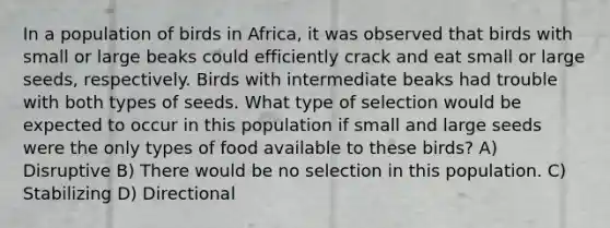 In a population of birds in Africa, it was observed that birds with small or large beaks could efficiently crack and eat small or large seeds, respectively. Birds with intermediate beaks had trouble with both types of seeds. What type of selection would be expected to occur in this population if small and large seeds were the only types of food available to these birds? A) Disruptive B) There would be no selection in this population. C) Stabilizing D) Directional