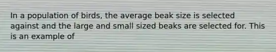 In a population of birds, the average beak size is selected against and the large and small sized beaks are selected for. This is an example of