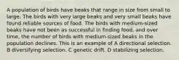 A population of birds have beaks that range in size from small to large. The birds with very large beaks and very small beaks have found reliable sources of food. The birds with medium-sized beaks have not been as successful in finding food, and over time, the number of birds with medium-sized beaks in the population declines. This is an example of A directional selection. B diversifying selection. C genetic drift. D stabilizing selection.