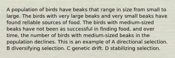 A population of birds have beaks that range in size from small to large. The birds with very large beaks and very small beaks have found reliable sources of food. The birds with medium-sized beaks have not been as successful in finding food, and over time, the number of birds with medium-sized beaks in the population declines. This is an example of A directional selection. B diversifying selection. C genetic drift. D stabilizing selection.