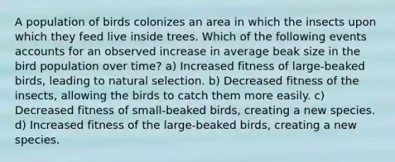 A population of birds colonizes an area in which the insects upon which they feed live inside trees. Which of the following events accounts for an observed increase in average beak size in the bird population over time? a) Increased fitness of large-beaked birds, leading to natural selection. b) Decreased fitness of the insects, allowing the birds to catch them more easily. c) Decreased fitness of small-beaked birds, creating a new species. d) Increased fitness of the large-beaked birds, creating a new species.