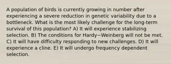 A population of birds is currently growing in number after experiencing a severe reduction in genetic variability due to a bottleneck. What is the most likely challenge for the long-term survival of this population? A) It will experience stabilizing selection. B) The conditions for Hardy−Weinberg will not be met. C) It will have difficulty responding to new challenges. D) It will experience a cline. E) It will undergo frequency dependent selection.