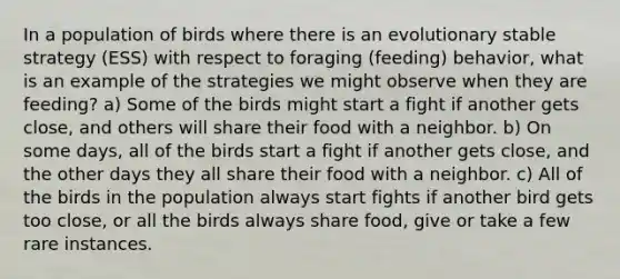 In a population of birds where there is an evolutionary stable strategy (ESS) with respect to foraging (feeding) behavior, what is an example of the strategies we might observe when they are feeding? a) Some of the birds might start a fight if another gets close, and others will share their food with a neighbor. b) On some days, all of the birds start a fight if another gets close, and the other days they all share their food with a neighbor. c) All of the birds in the population always start fights if another bird gets too close, or all the birds always share food, give or take a few rare instances.