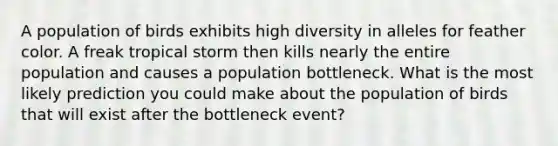 A population of birds exhibits high diversity in alleles for feather color. A freak tropical storm then kills nearly the entire population and causes a population bottleneck. What is the most likely prediction you could make about the population of birds that will exist after the bottleneck event?