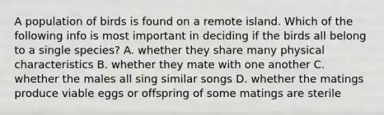 A population of birds is found on a remote island. Which of the following info is most important in deciding if the birds all belong to a single species? A. whether they share many physical characteristics B. whether they mate with one another C. whether the males all sing similar songs D. whether the matings produce viable eggs or offspring of some matings are sterile