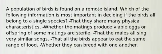 A population of birds is found on a remote island. Which of the following information is most important in deciding if the birds all belong to a single species? -That they share many physical characteristics. -Whether the matings produce viable eggs or offspring of some matings are sterile. -That the males all sing very similar songs. -That all the birds appear to eat the same range of food. -Whether they can breed with one another.