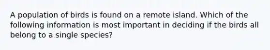 A population of birds is found on a remote island. Which of the following information is most important in deciding if the birds all belong to a single species?
