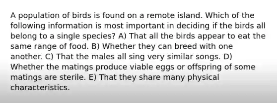 A population of birds is found on a remote island. Which of the following information is most important in deciding if the birds all belong to a single species? A) That all the birds appear to eat the same range of food. B) Whether they can breed with one another. C) That the males all sing very similar songs. D) Whether the matings produce viable eggs or offspring of some matings are sterile. E) That they share many physical characteristics.