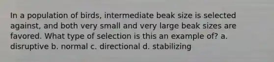 In a population of birds, intermediate beak size is selected against, and both very small and very large beak sizes are favored. What type of selection is this an example of? a. disruptive b. normal c. directional d. stabilizing