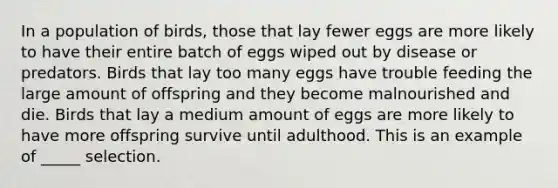 In a population of birds, those that lay fewer eggs are more likely to have their entire batch of eggs wiped out by disease or predators. Birds that lay too many eggs have trouble feeding the large amount of offspring and they become malnourished and die. Birds that lay a medium amount of eggs are more likely to have more offspring survive until adulthood. This is an example of _____ selection.