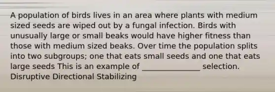 A population of birds lives in an area where plants with medium sized seeds are wiped out by a fungal infection. Birds with unusually large or small beaks would have higher fitness than those with medium sized beaks. Over time the population splits into two subgroups; one that eats small seeds and one that eats large seeds This is an example of _______________ selection. Disruptive Directional Stabilizing