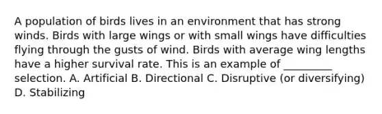 A population of birds lives in an environment that has strong winds. Birds with large wings or with small wings have difficulties flying through the gusts of wind. Birds with average wing lengths have a higher survival rate. This is an example of _________ selection. A. Artificial B. Directional C. Disruptive (or diversifying) D. Stabilizing