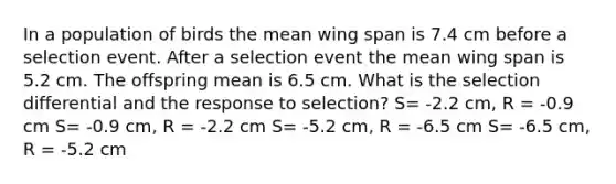 In a population of birds the mean wing span is 7.4 cm before a selection event. After a selection event the mean wing span is 5.2 cm. The offspring mean is 6.5 cm. What is the selection differential and the response to selection? S= -2.2 cm, R = -0.9 cm S= -0.9 cm, R = -2.2 cm S= -5.2 cm, R = -6.5 cm S= -6.5 cm, R = -5.2 cm