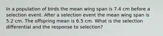 In a population of birds the mean wing span is 7.4 cm before a selection event. After a selection event the mean wing span is 5.2 cm. The offspring mean is 6.5 cm. What is the selection differential and the response to selection?