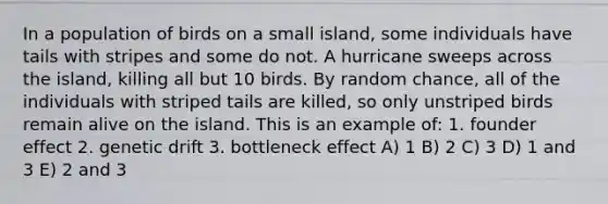 In a population of birds on a small island, some individuals have tails with stripes and some do not. A hurricane sweeps across the island, killing all but 10 birds. By random chance, all of the individuals with striped tails are killed, so only unstriped birds remain alive on the island. This is an example of: 1. founder effect 2. genetic drift 3. bottleneck effect A) 1 B) 2 C) 3 D) 1 and 3 E) 2 and 3