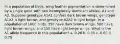 In a population of birds, wing feather pigmentation is determined by a single gene with two incompletely dominant alleles, A1 and A2. Suppose genotype A1A1 confers dark brown wings, genotype A1A2 is light brown, and genotype A2A2 is light beige. In a population of 1000 birds, 350 have dark brown wings, 500 have light brown wings, and 150 have light beige wings. What is the A1 allele frequency in this population? a. 0.20 b. 0.35 c. 0.60 d. 0.75