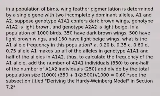 in a population of birds, wing feather pigmentation is determined by a single gene with two incompletely dominant alleles, A1 and A2. suppose genotype A1A1 confers dark brown wings, genotype A1A2 is light brown, and genotype A2A2 is light beige. In a population of 1000 birds, 350 have dark brown wings, 500 have light brown wings, and 150 have light beige wings. what is the A1 allele frequency in this population? a. 0.20 b. 0.35 c. 0.60 d. 0.75 allele A1 makes up all of the alleles in genotype A1A1 and half of the alleles in A1A2. thus, to calculate the frequency of the A1 allele, add the number of A1A1 individuals (350) to one-half of the number of A1A2 individuals (250) and divide by the total population size (1000) (350 + 1/2(500))/1000 = 0.60 *see the subsection titled "Deriving the Hardy-Weinberg Model" in Section 7.2*