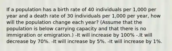 If a population has a birth rate of 40 individuals per 1,000 per year and a death rate of 30 individuals per 1,000 per year, how will the population change each year? (Assume that the population is below carrying capacity and that there is no immigration or emigration.) -It will increase by 100% -.It will decrease by 70%. -It will increase by 5%. -It will increase by 1%.