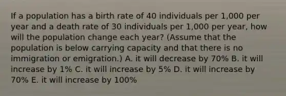 If a population has a birth rate of 40 individuals per 1,000 per year and a death rate of 30 individuals per 1,000 per year, how will the population change each year? (Assume that the population is below carrying capacity and that there is no immigration or emigration.) A. it will decrease by 70% B. it will increase by 1% C. it will increase by 5% D. it will increase by 70% E. it will increase by 100%